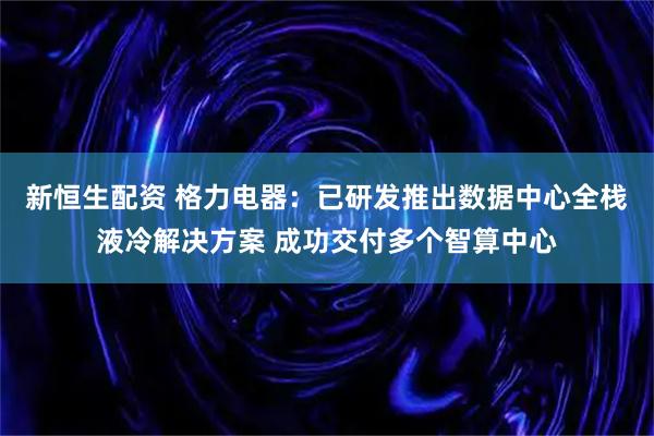 新恒生配资 格力电器：已研发推出数据中心全栈液冷解决方案 成功交付多个智算中心