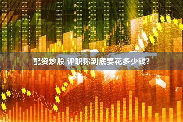 配资炒股 评职称到底要花多少钱?